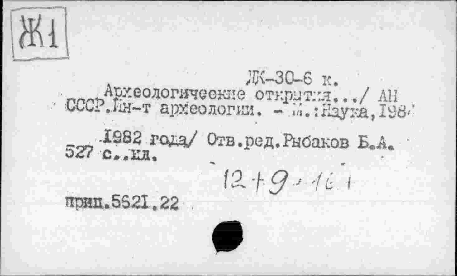 ﻿ДК-30-6 к, „„Археологические открытия.../ АН оси. ин-т археологии. - ш. : Наука, IS8'-
1082 года/ Отв.ред.Рыбаков Б.А. • э27 од, ил,
-J 'U I
ттрид.5621.22